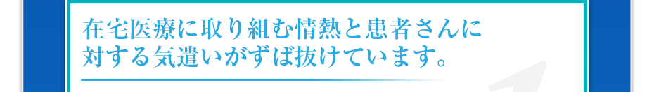 在宅医療に取り組む情熱と患者さんに対する気遣いがずば抜けています。
