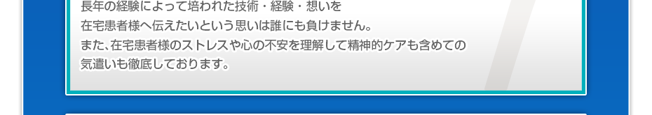 長年の経験によって培われた技術・経験・想いを在宅患者様へ伝えたいという思いは誰にも負けません。また、在宅患者様のストレスや心の不安を理解して精神的ケアも含めての気遣いも徹底しております。