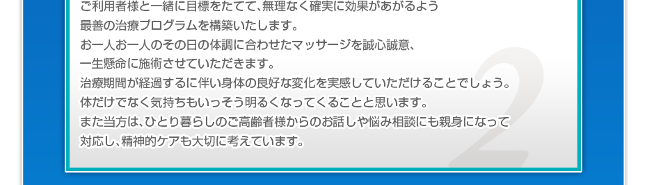 ケアマネさんと相談・摺り合わせの上、短期・中期・長期の目標を定めて、ご利用者さまにピッタリのペースを考え、 マッサージやリハビリを行っていきます。無理なく確実に効果が上がるような施術を心がけています。