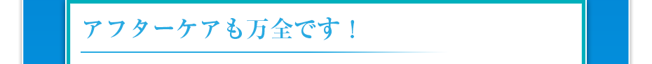 アフターケアも万全です！
