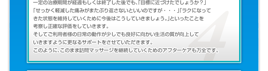 一定の治療期間が経過もしくは終了した後でも、「目標に近づけたでしょうか？」「せっかく軽減した痛みがまたぶり返さないといいのですか・・・」「ラクになってきた状態を維持していくために今後はこうしていきましょう。」といったことを考察し正確な評価をしていきます。そしてご利用者様の日常の動作が少しでも良好に向かい生活の質が向上していきますように更なるサポートをさせていただきます。このように、このまま訪問マッサージを継続していくためのアフターケアも万全です。