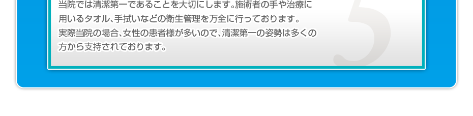 当院では清潔第一であることを大切にします。施術者の手や治療に用いるタオル、手拭いなどの衛生管理を万全に行っております。実際当院の場合、女性の患者様が多いので、清潔第一の姿勢は多くの方から支持されております。